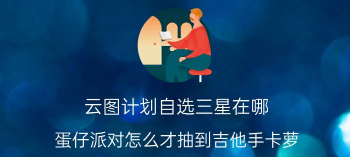 云图计划自选三星在哪 蛋仔派对怎么才抽到吉他手卡萝？